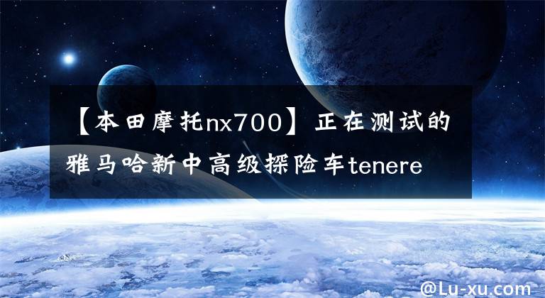 【本田摩托nx700】正在测试的雅马哈新中高级探险车tenere 700原型