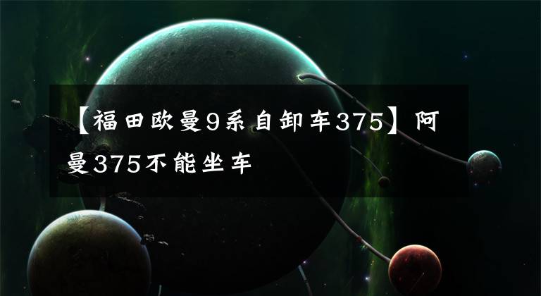 【福田欧曼9系自卸车375】阿曼375不能坐车