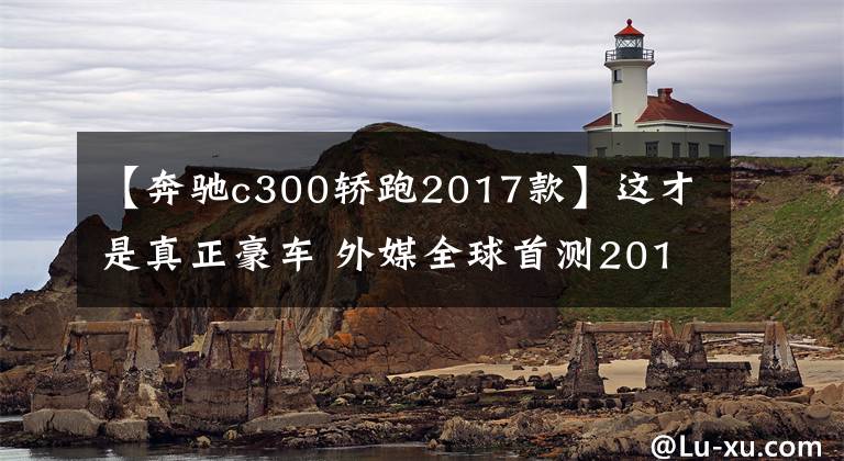【奔驰c300轿跑2017款】这才是真正豪车 外媒全球首测2017款奔驰C300