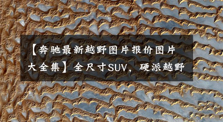 【奔驰最新越野图片报价图片大全集】全尺寸SUV,硬派越野,配置豪华,二手性价比卓越——奔驰GL450