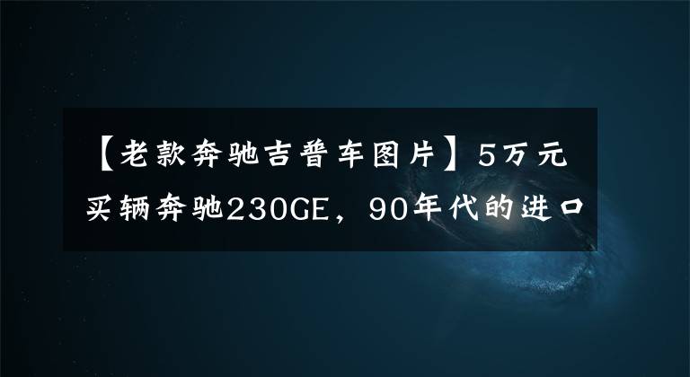 【老款奔驰吉普车图片】5万元买辆奔驰230GE,90年代的进口硬货,装上车轮就能跑