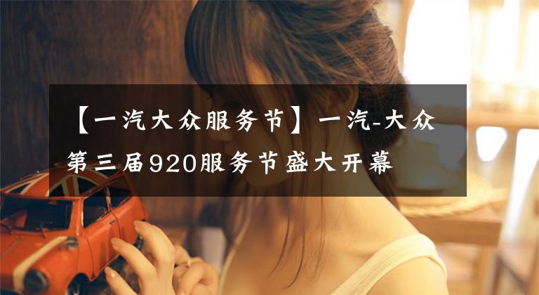 【一汽大众服务节】一汽-大众第三届920服务节盛大开幕