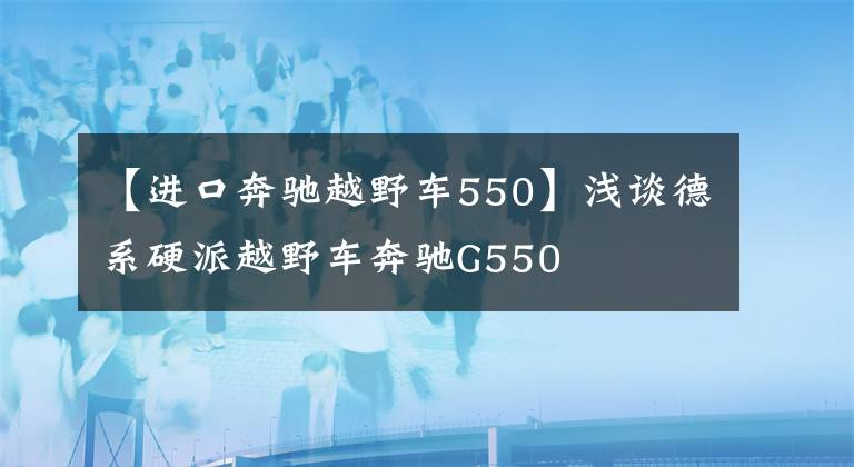 【进口奔驰越野车550】浅谈德系硬派越野车奔驰G550