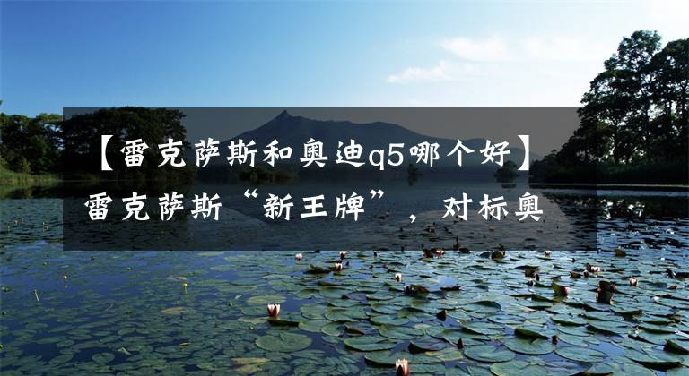 【雷克萨斯和奥迪q5哪个好】雷克萨斯“新王牌”,对标奥迪Q5运动版,增加2.0T动力,真犀利