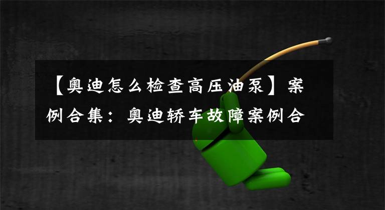 【奥迪怎么检查高压油泵】案例合集:奥迪轿车故障案例合集