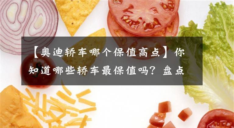 【奥迪轿车哪个保值高点】你知道哪些轿车最保值吗？盘点各个级别最保值轿车，日系3款登顶