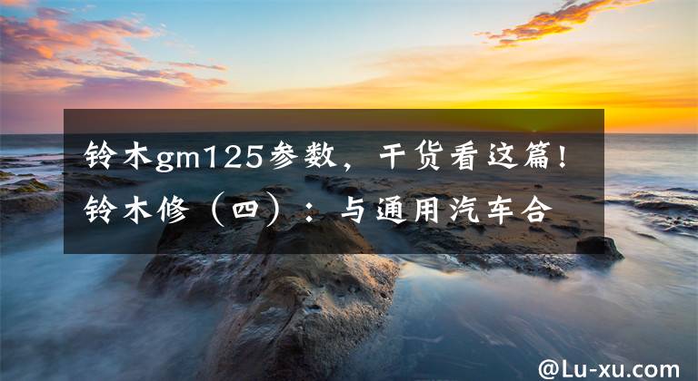 铃木gm125参数，干货看这篇!铃木修（四）：与通用汽车合作，开拓全球四轮车市场