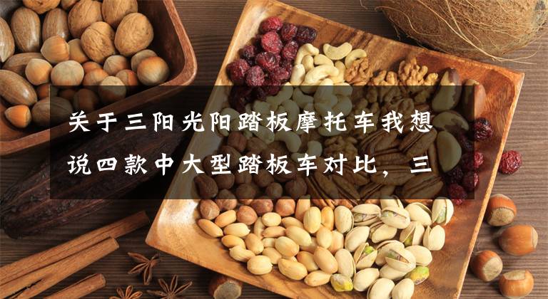 关于三阳光阳踏板摩托车我想说四款中大型踏板车对比，三阳400，S350，XMAX300，NSS350，如何选