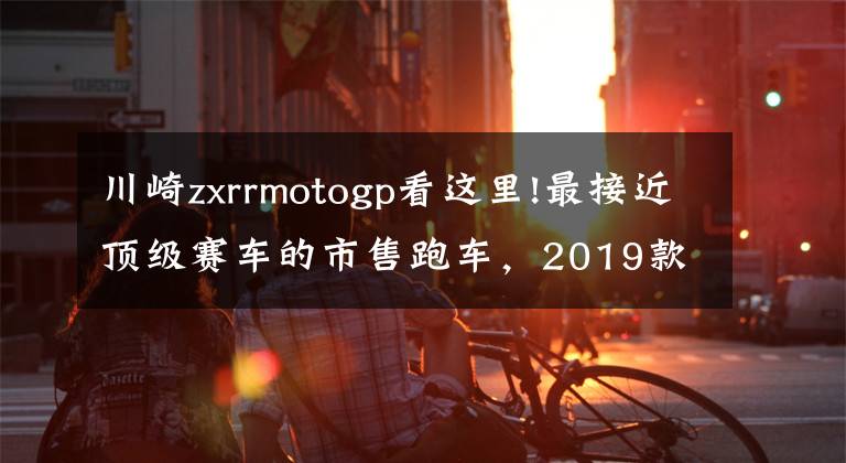 川崎zxrrmotogp看这里!最接近顶级赛车的市售跑车,2019款川崎ZX-10R/SE/RR