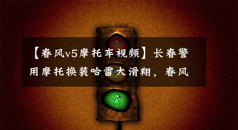 【春风v5摩托车视频】长春警用摩托换装哈雷大滑翔,春风国宾和贝纳利黄巡都未能入选