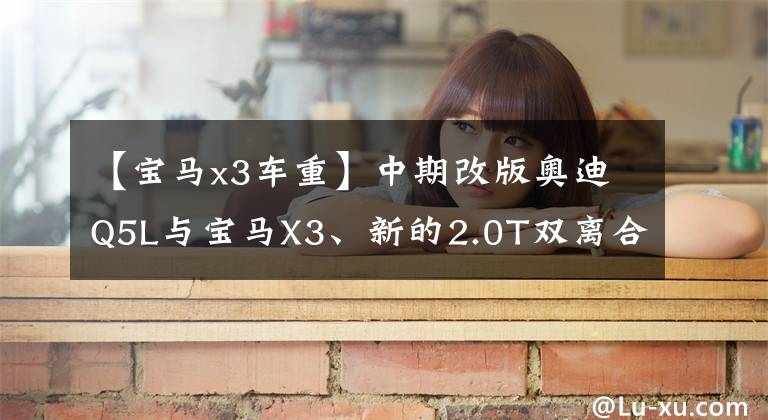 【宝马x3车重】中期改版奥迪Q5L与宝马X3、新的2.0T双离合、宝马8AT相比,谁更好?