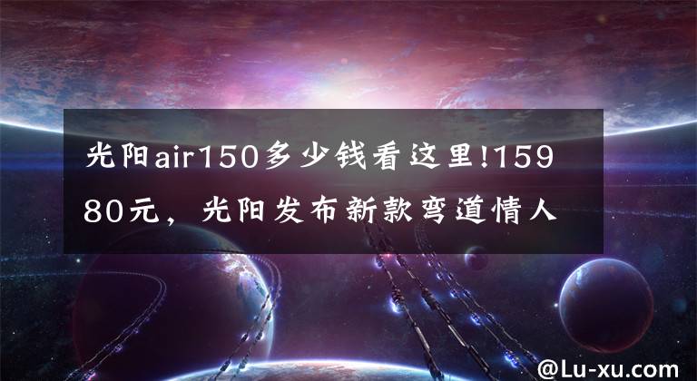 光阳air150多少钱看这里!15980元,光阳发布新款弯道情人150踏板