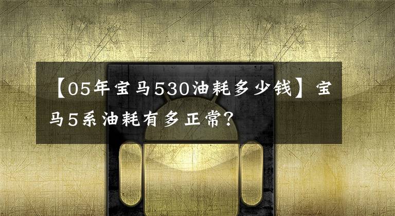 【05年宝马530油耗多少钱】宝马5系油耗有多正常?