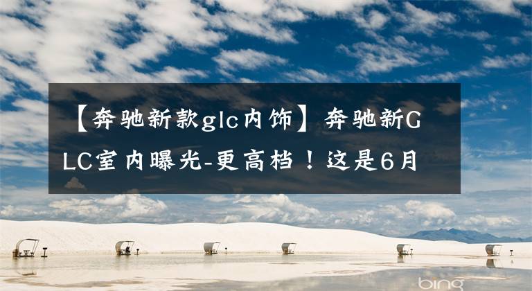 【奔驰新款glc内饰】奔驰新GLC室内曝光-更高档!这是6月1日的选拔,你喜欢吗?