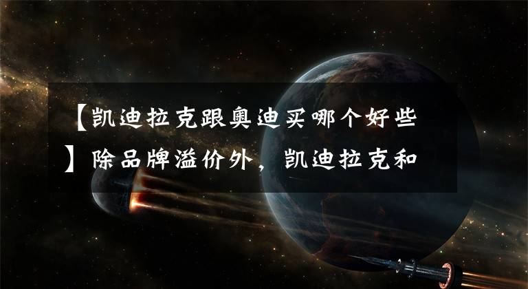【凯迪拉克跟奥迪买哪个好些】除品牌溢价外，凯迪拉克和奥迪谁更好？行驶10万公里见分晓