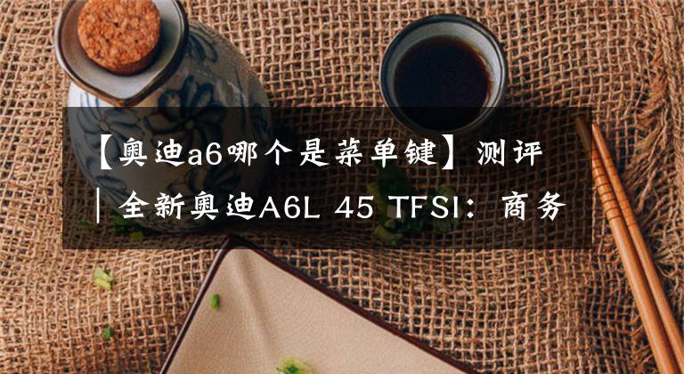 【奥迪a6哪个是菜单键】测评｜全新奥迪A6L 45 TFSI：商务舱升级，浓墨重彩的一笔！