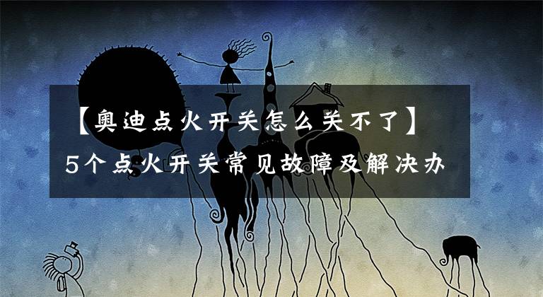 【奥迪点火开关怎么关不了】5个点火开关常见故障及解决办法!赶紧学起来以防万一