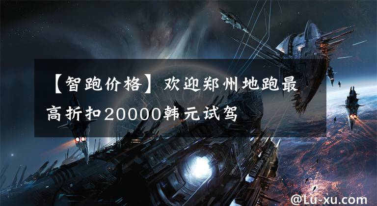 【智跑价格】欢迎郑州地跑最高折扣20000韩元试驾