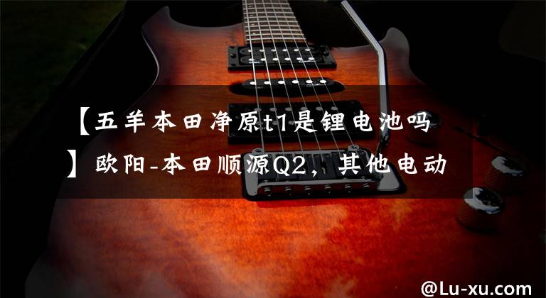 【五羊本田净原t1是锂电池吗】欧阳-本田顺源Q2,其他电动摩托车千公里机。