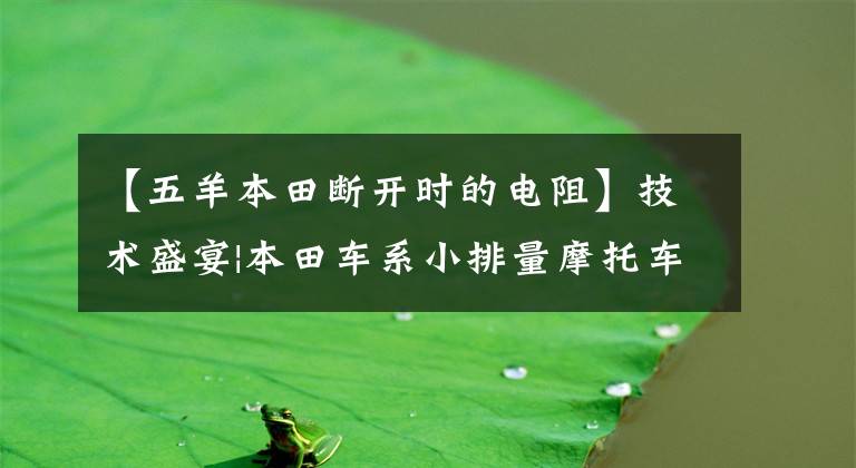 【五羊本田断开时的电阻】技术盛宴|本田车系小排量摩托车喷涂系统分析及简易维修