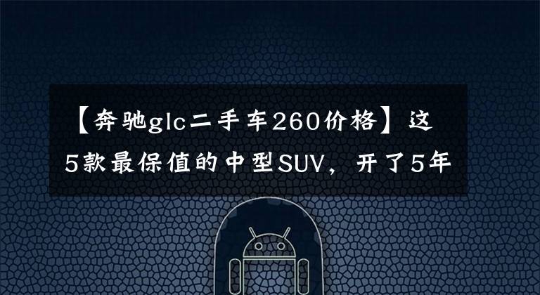 【奔驰glc二手车260价格】这5款最保值的中型SUV,开了5年转手出去也不亏