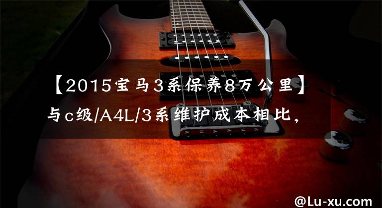 【2015宝马3系保养8万公里】与c级/A4L/3系维护成本相比,谁更经济?