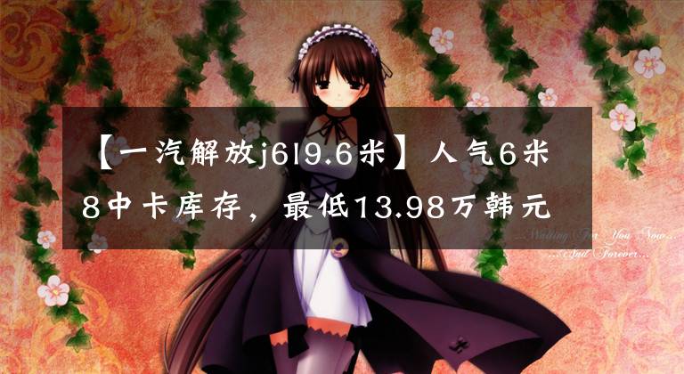 【一汽解放j6l9.6米】人气6米8中卡库存,最低13.98万韩元,是不是比轻卡香要好?