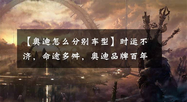 【奥迪怎么分别车型】时运不济，命途多舛，奥迪品牌百年发展史！全网最全奥迪车型梳理