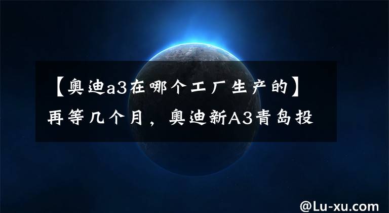 【奥迪a3在哪个工厂生产的】再等几个月，奥迪新A3青岛投产，与大众宝来共线生产，轴距加长