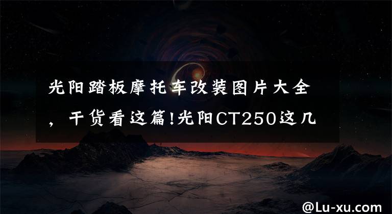 光阳踏板摩托车改装图片大全，干货看这篇!光阳CT250这几点必须改，摩旅经典改装案例，改完就是完美踏板
