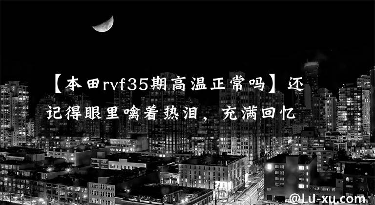 【本田rvf35期高温正常吗】还记得眼里噙着热泪,充满回忆的前辈们吗?