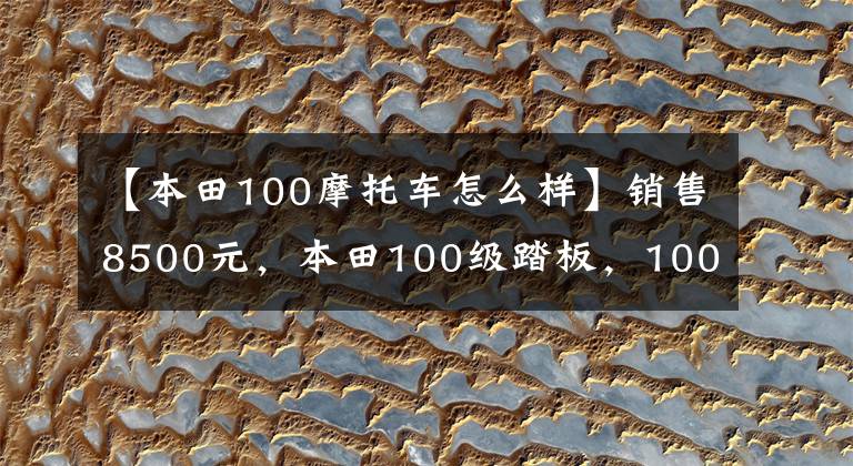 【本田100摩托车怎么样】销售8500元,本田100级踏板,100公里油耗不到2L,送货很好。