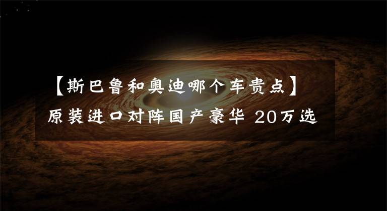 【斯巴鲁和奥迪哪个车贵点】原装进口对阵国产豪华 20万选择斯巴鲁XV还是奥迪Q3？