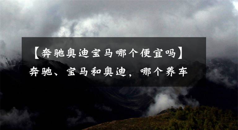 【奔驰奥迪宝马哪个便宜吗】奔驰、宝马和奥迪，哪个养车成本最低？质量是否都一样？