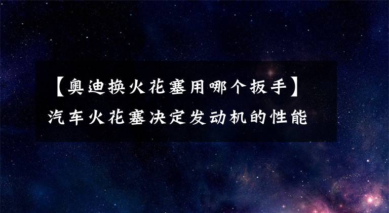 【奥迪换火花塞用哪个扳手】汽车火花塞决定发动机的性能,看我如何DIY自己更换火花塞