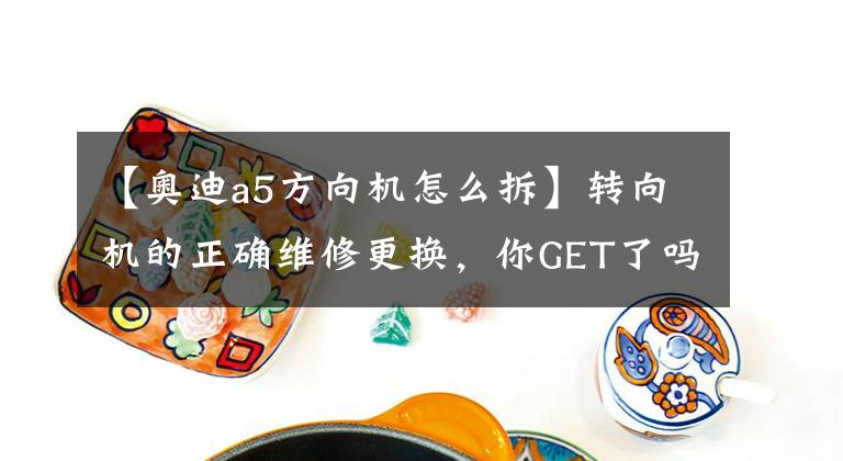【奥迪a5方向机怎么拆】转向机的正确维修更换，你GET了吗？