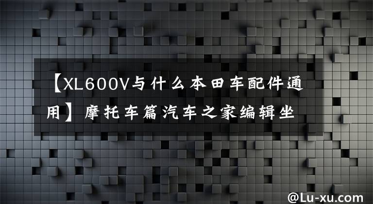 【XL600V与什么本田车配件通用】摩托车篇汽车之家编辑坐什么车特辑。