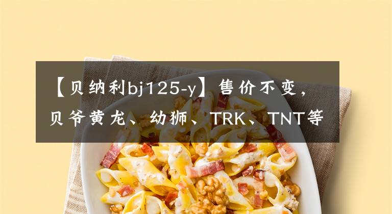 【贝纳利bj125-y】售价不变,贝爷黄龙、幼狮、TRK、TNT等多个车系升级国4