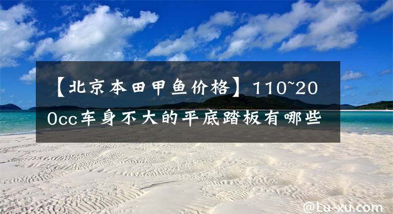 【北京本田甲鱼价格】110~200cc车身不大的平底踏板有哪些？前后有盘式制动器的日系车很好