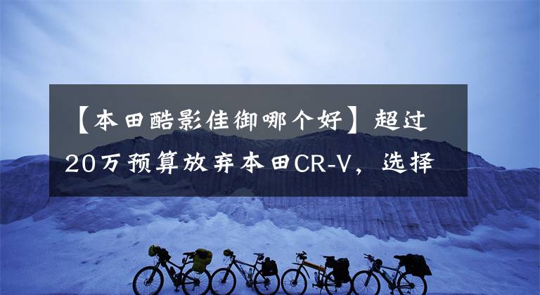 【本田酷影佳御哪个好】超过20万预算放弃本田CR-V,选择了浩英。我买对了吗?