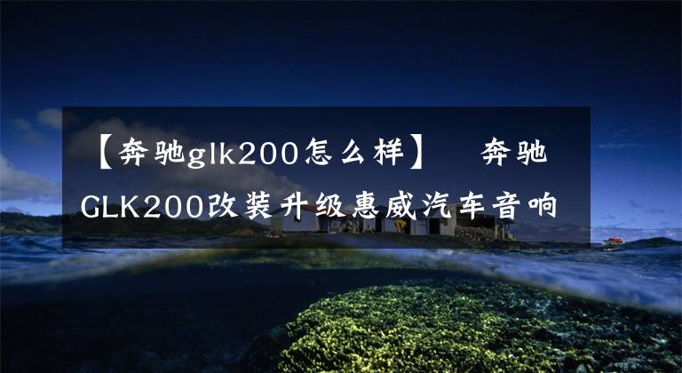 【奔驰glk200怎么样】奔驰GLK200改装升级惠威汽车音响