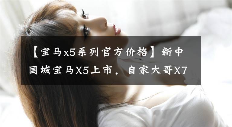 【宝马x5系列官方价格】新中国城宝马X5上市,自家大哥X7同款湾,售价或55.8万件。