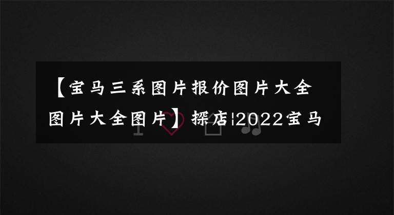【宝马三系图片报价图片大全图片大全图片】探店|2022宝马3系,人生中藏不住的一辆车,月供低到4336元?