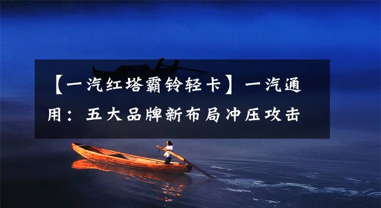 【一汽红塔霸铃轻卡】一汽通用：五大品牌新布局冲压攻击轻卡市长/市场