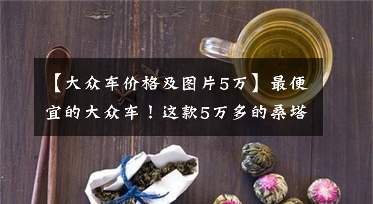 【大众车价格及图片5万】最便宜的大众车！这款5万多的桑塔纳你可能买不到