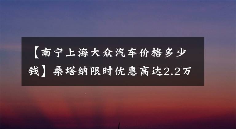 【南宁上海大众汽车价格多少钱】桑塔纳限时优惠高达2.2万 欢迎垂询