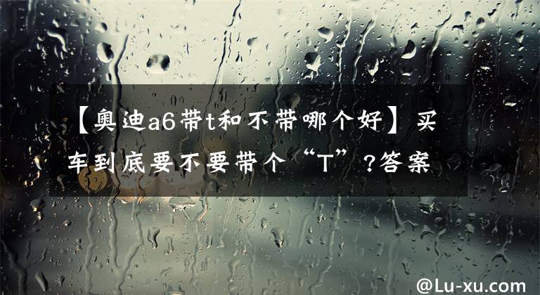 【奥迪a6带t和不带哪个好】买车到底要不要带个“T”?答案在这里|州仔说车