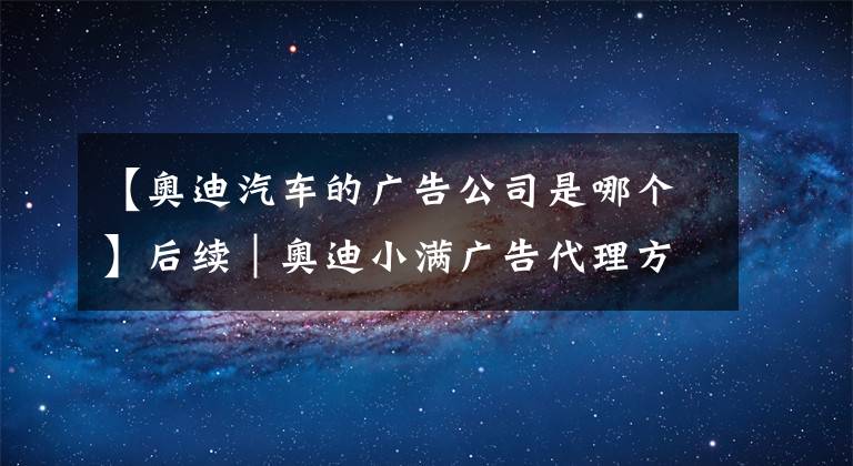 【奥迪汽车的广告公司是哪个】后续｜奥迪小满广告代理方道歉：团队版权意识淡薄，将尽力弥补