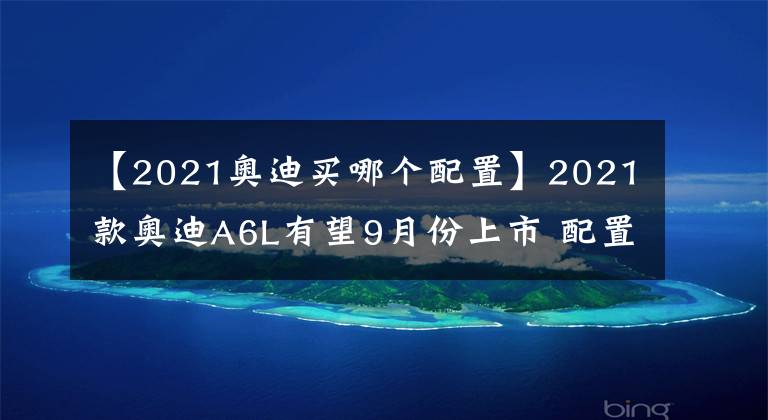 【2021奥迪买哪个配置】2021款奥迪A6L有望9月份上市 配置再升级