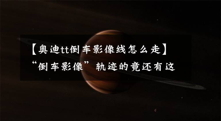 【奥迪tt倒车影像线怎么走】“倒车影像”轨迹的竟还有这个含义！看懂你也是老司机！